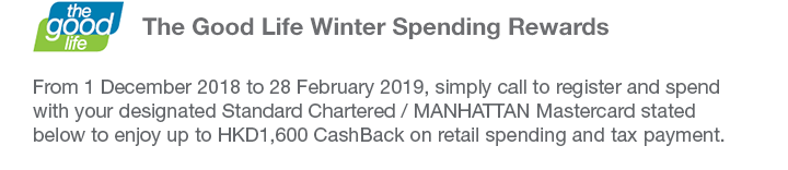 The Good Life Winter Spending Rewards From 1 December 2018 to 28 February 2019, simply call to register and spend with your designated Standard Chartered / MANHATTAN Mastercard stated below to enjoy up to HKD1,600 CashBack on retail spending and tax payment.
