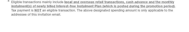 *  Eligible transactions mainly include local and overseas retail transactions, cash advance and the monthly instalment(s) of newly billed Interest-free Instalment Plan (which is posted during the promotion period). Tax payment is NOT an eligible transaction. The above designated spending amount is only applicable to the addressee of this invitation email.