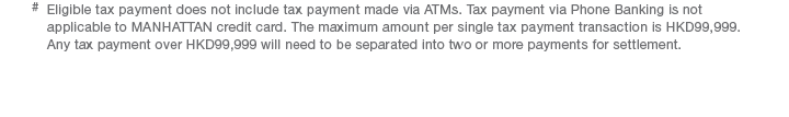 #  Eligible tax payment does not include tax payment made via ATMs. Tax payment via Phone Banking is not applicable to MANHATTAN credit card. The maximum amount per single tax payment transaction is HKD99,999. Any tax payment over HKD99,999 will need to be separated into two or more payments for settlement.