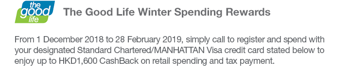 The Good Life Winter Spending Rewards From 1 December 2018 to 28 February 2019, simply call to register and spend with your designated Standard Chartered/MANHATTAN Visa credit card stated below to enjoy up to HKD1,600 CashBack on retail spending and tax payment.