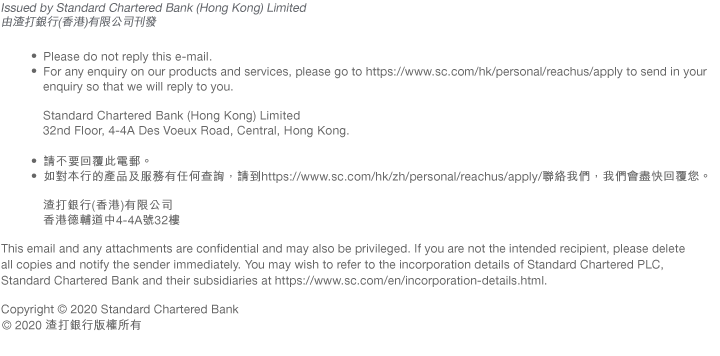 Issued by Standard Chartered Bank (Hong Kong) Limited
由渣打銀行(香港)有限公司刊發  • Please do not reply this e-mail. You may, at any time and without charge, choose not to receive any of our future commercial electronic messages and/or marketing communications. In case of such a request, please go to https://www.sc.com/hk/unsubscribe.
• For any enquiry on our products and services, please go to https://www.sc.com/hk/personal/reachus/apply to send in your enquiry so that we will reply to you. Standard Chartered Bank (Hong Kong) Limited 32nd Floor, 4-4A Des Voeux Road, Central, Hong Kong. 

• 請不要回覆此電郵。您可隨時免費選擇取消接收本行的商業電子訊息及/或宣傳推廣資料。如您如此選擇，請到https://www.sc.com/hk/unsubscribe。

• 如對本行的產品及服務有任何查詢，請到https://www.sc.com/hk/zh/personal/reachus/apply/聯絡我們，我們會盡快回覆您。渣打銀行(香港)有限公司 香港德輔道中4-4A號32樓 
This email and any attachments are confidential and may also be privileged. If you are not the intended recipient, please delete all copies and notify the sender immediately. You may wish to refer to the incorporation details of Standard Chartered PLC, Standard Chartered Bank and their subsidiaries at https://www.sc.com/en/incorporation-details.html.

Copyright © 2020 Standard Chartered Bank
© 2020 渣打銀行版權所有