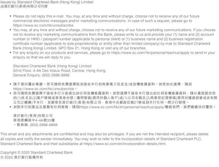 Issued by Standard Chartered Bank (Hong Kong) Limited
由渣打銀行(香港)有限公司刊發  • Please do not reply this e-mail. You may, at any time and without charge, choose not to receive any of our future commercial electronic messages and/or marketing communications. In case of such a request, please go to https://www.sc.com/hk/unsubscribe.
• You may, at any time and without charge, choose not to receive any of our future marketing communications. If you choose not to receive any marketing communications from the Bank, please write to us and provide your (1) name and (2) account number or HKID / passport number (applicable to personal client) or (1) business name and (2) business registration certificate number (applicable to sole proprietorship or entity other than limited company) by mail to Standard Chartered Bank (Hong Kong) Limited, GPO Box 21, Hong Kong or visit any of our branches.
• For any enquiry on our products and services, please go to https://www.sc.com/hk/personal/reachus/apply to send in your enquiry so that we will reply to you. Standard Chartered Bank (Hong Kong) Limited 32nd Floor, 4-4A Des Voeux Road, Central, Hong Kong. General Enquiry: (852) 2886-8868

• 請不要回覆此電郵。您可隨時免費選擇取消接收本行的商業電子訊息及/或宣傳推廣資料。如您如此選擇，請到https://www.sc.com/hk/unsubscribe。
• 您可隨時免費選擇不接收本行日後發出的任何宣傳推廣資料。如您選擇不接收本行發出的任何宣傳推廣資料，請以書面提供您的(1)姓名及(2)賬戶號碼或香港身份證 / 護照號碼(適用於個人客戶)或(1)公司名稱及(2)商業登記證號碼(適用於獨資經營或非有限公司之機構)予本行，並郵寄至渣打銀行(香港)有限公司，香港中央郵政信箱21號或到本行任何一間分行辦理。
• 如對本行的產品及服務有任何查詢，請到https://www.sc.com/hk/zh/personal/reachus/apply/聯絡我們，我們會盡快回覆您。渣打銀行(香港)有限公司 香港德輔道中4-4A號32樓 一般查詢: (852) 2886-8868This email and any attachments are confidential and may also be privileged. If you are not the intended recipient, please delete all copies and notify the sender immediately. You may wish to refer to the incorporation details of Standard Chartered PLC, Standard Chartered Bank and their subsidiaries at https://www.sc.com/en/incorporation-details.html.

Copyright © 2020 Standard Chartered Bank
© 2020 渣打銀行版權所有