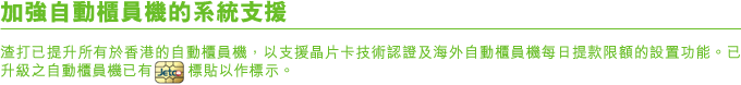 加強自動櫃員機的系統支援
渣打已提升所有於香港的自動櫃員機，以支援晶片卡技術認證及海外自動櫃員機每日提款限額的設置功能。已升級之自動櫃員機已有Jetco標貼以作標示。