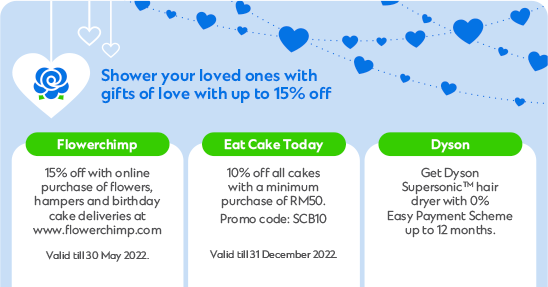 Shower your loved ones with gifts of love with up to 15% off | Flowerchimp: purchase of flowers, hampers and birthday cake deliveries at www.flowerchimp.com - Valid till 30 May 2022. | Eat Cake Today: 10% off all cakes with a minimum purchase of RM50. Promo code: SCB10 - Valid till 31 December 2022. | Dyson: Get Dyson SupersonicTM hair dryer with 0% Easy Payment Scheme up to 12 months.